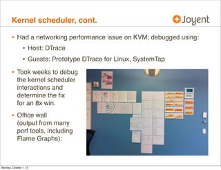 Kernel scheduler, cont.

        • Had a networking performance issue on KVM; debugged using:
           • Host: DTrace
           • Guests: Prototype DTrace for Linux, SystemTap
        • Took weeks to debug
            the kernel scheduler
            interactions and
            determine the ﬁx
            for an 8x win.
        • Ofﬁce wall
            (output from many
            perf tools, including
            Flame Graphs):



Monday, October 1, 12
 