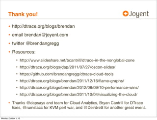 Thank you!

        •   http://dtrace.org/blogs/brendan
        •   email brendan@joyent.com
        •   twitter @brendangregg
        •   Resources:
                •   http://www.slideshare.net/bcantrill/dtrace-in-the-nonglobal-zone
                •   http://dtrace.org/blogs/dap/2011/07/27/oscon-slides/
                •   https://github.com/brendangregg/dtrace-cloud-tools
                •   http://dtrace.org/blogs/brendan/2011/12/16/ﬂame-graphs/
                •   http://dtrace.org/blogs/brendan/2012/08/09/10-performance-wins/
                •   http://dtrace.org/blogs/brendan/2011/10/04/visualizing-the-cloud/

        • Thanks @dapsays and team for Cloud Analytics, Bryan Cantrill for DTrace
            ﬁxes, @rmustacc for KVM perf war, and @DeirdreS for another great event.

Monday, October 1, 12
 