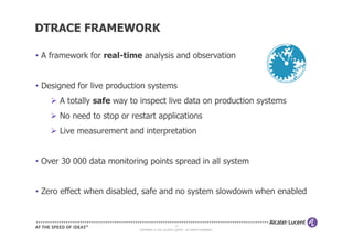 DTRACE FRAMEWORK

• A framework for real-time analysis and observation


• Designed for live production systems
      A totally safe way to inspect live data on production systems
      No need to stop or restart applications
      Live measurement and interpretation


• Over 30 000 data monitoring points spread in all system


• Zero effect when disabled, safe and no system slowdown when enabled


                                                    10
                           COPYRIGHT © 2011 ALCATEL-LUCENT. ALL RIGHTS RESERVED.
 