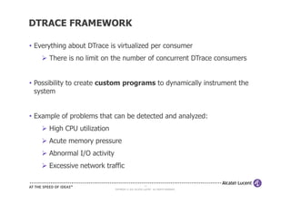 DTRACE FRAMEWORK

• Everything about DTrace is virtualized per consumer
      There is no limit on the number of concurrent DTrace consumers


• Possibility to create custom programs to dynamically instrument the
  system


• Example of problems that can be detected and analyzed:
      High CPU utilization
      Acute memory pressure
      Abnormal I/O activity
      Excessive network traffic

                                                       11
                              COPYRIGHT © 2011 ALCATEL-LUCENT. ALL RIGHTS RESERVED.
 