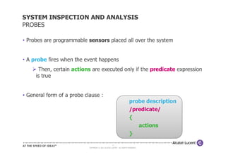 SYSTEM INSPECTION AND ANALYSIS
PROBES

• Probes are programmable sensors placed all over the system


• A probe fires when the event happens
      Then, certain actions are executed only if the predicate expression
     is true


• General form of a probe clause :
                                                                         probe description
                                                                         /predicate/
                                                                         {
                                                                            actions
                                                                         }
                                                     13
                            COPYRIGHT © 2011 ALCATEL-LUCENT. ALL RIGHTS RESERVED.
 