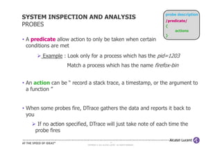 probe description
SYSTEM INSPECTION AND ANALYSIS
                                                                                    /predicate/
PROBES                                                                              {
                                                                                         actions
                                                                                    }
• A predicate allow action to only be taken when certain
  conditions are met
        Example : Look only for a process which has the pid=1203
                   Match a process which has the name firefox-bin


• An action can be “ record a stack trace, a timestamp, or the argument to
  a function ”


• When some probes fire, DTrace gathers the data and reports it back to
  you
      If no action specified, DTrace will just take note of each time the
     probe fires

                                                     14
                            COPYRIGHT © 2011 ALCATEL-LUCENT. ALL RIGHTS RESERVED.
 
