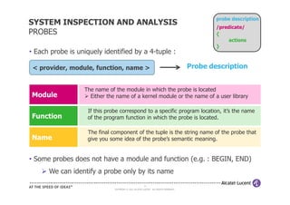 probe description
SYSTEM INSPECTION AND ANALYSIS
                                                                                              /predicate/
PROBES                                                                                        {
                                                                                                   actions
                                                                                              }
• Each probe is uniquely identified by a 4-tuple :

 < provider, module, function, name >                                                 Probe description


                  The name of the module in which the probe is located
Module              Either the name of a kernel module or the name of a user library

                   If this probe correspond to a specific program location, it’s the name
Function           of the program function in which the probe is located.

                   The final component of the tuple is the string name of the probe that
Name               give you some idea of the probe’s semantic meaning.


• Some probes does not have a module and function (e.g. : BEGIN, END)
      We can identify a probe only by its name
                                                       16
                              COPYRIGHT © 2011 ALCATEL-LUCENT. ALL RIGHTS RESERVED.
 