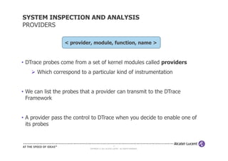 SYSTEM INSPECTION AND ANALYSIS
PROVIDERS

                  < provider, module, function, name >



• DTrace probes come from a set of kernel modules called providers
      Which correspond to a particular kind of instrumentation


• We can list the probes that a provider can transmit to the DTrace
  Framework


• A provider pass the control to DTrace when you decide to enable one of
  its probes


                                                     17
                            COPYRIGHT © 2011 ALCATEL-LUCENT. ALL RIGHTS RESERVED.
 
