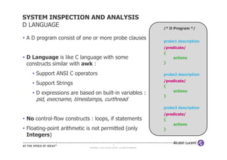 SYSTEM INSPECTION AND ANALYSIS
D LANGUAGE                                                                           /* D Program */

• A D program consist of one or more probe clauses
                                                                                     probe1 description
                                                                                     /predicate/
                                                                                     {
• D Language is like C language with some                                                 actions
  constructs similar with awk :                                                      }

    • Support ANSI C operators                                                       probe2 description
                                                                                     /predicate/
    • Support Strings                                                                {
                                                                                          actions
    • D expressions are based on built-in variables :                                }
      pid, execname, timestamps, curthread
                                                                                     probe3 description
                                                                                     /predicate/
• No control-flow constructs : loops, if statements                                  {
                                                                                          actions
• Floating-point arithmetic is not permitted (only                                   }
  Integers)
                                                      19
                             COPYRIGHT © 2011 ALCATEL-LUCENT. ALL RIGHTS RESERVED.
 