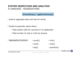 SYSTEM INSPECTION AND ANALYSIS
D LANGUAGE : AGGREGATIONS

                  @name[keys] = aggfunction(args)

• Used to aggregate data and look for trends


• Simple to generate report about :
    • Total system calls by a process or an application
    • Total number of read or write by process


• Aggregating functions:     • count()                                           • min()
                             • sum()                                             • max()
                             • avg()                                             • quantize()

                                                      20
                             COPYRIGHT © 2011 ALCATEL-LUCENT. ALL RIGHTS RESERVED.
 