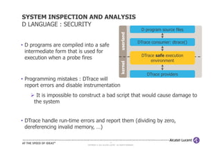 SYSTEM INSPECTION AND ANALYSIS
D LANGUAGE : SECURITY
                                                                                     D program source files




                                                                  userland
                                                                                    DTrace consumer: dtrace()
• D programs are compiled into a safe
  intermediate form that is used for
                                                                                     DTrace safe execution
  execution when a probe fires                                                           environment




                                                                  kernel
                                                                                        DTrace providers
• Programming mistakes : DTrace will
  report errors and disable instrumentation
      It is impossible to construct a bad script that would cause damage to
     the system


• DTrace handle run-time errors and report them (dividing by zero,
  dereferencing invalid memory, …)

                                                     21
                            COPYRIGHT © 2011 ALCATEL-LUCENT. ALL RIGHTS RESERVED.
 
