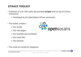 DTRACE TOOLKIT

• Collection of over 100 useful documented scripts built on top of DTrace
  Framework
      Developed by the OpenSolaris DTrace community


• The toolkit contains :
      the scripts
      the man pages
      the example documentation
      the notes files
      the tutorials


• The script are sorted by categories

                                                      23
                             COPYRIGHT © 2011 ALCATEL-LUCENT. ALL RIGHTS RESERVED.
 