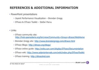REFERENCES & ADDITIONAL INFORMATION

• PowerPoint presentations
    • Joyent Performance Visualization – Brendan Gregg
    • DTrace & DTrace Toolkit – Stefan Parvu


• Links
    • DTrace community site:
      http://hub.opensolaris.org/bin/view/Community+Group+dtrace/WebHome
    • Brendan Gregg site: http://www.brendangregg.com/dtrace.html
    • DTrace Blogs: http://dtrace.org/blogs/
    • DTrace online guide: http://wikis.sun.com/display/DTrace/Documentation
    • DTrace wiki: http://www.solarisinternals.com/wiki/index.php/DTraceToolkit
    • DTrace training: http://dtracehol.com


                                                        28
                               COPYRIGHT © 2011 ALCATEL-LUCENT. ALL RIGHTS RESERVED.
 