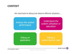 CONTEXT

    We need tools to debug and observe different situations …



                                                              Understand the
     Analyze the system
                                                            system utilization or
        performance
                                                                 saturation




          Debug an                                               Debug a
          application                                       system/kernel crash


                                                4
                      COPYRIGHT © 2011 ALCATEL-LUCENT. ALL RIGHTS RESERVED.
 