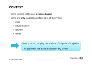 CONTEXT

• Some existing utilities are process based
• Some are only inspecting certain parts of the system
    • Disks
    • Virtual memory
    • Network
    • Kernel



               Need a tool to simplify the analysis of all parts of a system

               This tool must not make the system any slower



                                                        6
                              COPYRIGHT © 2011 ALCATEL-LUCENT. ALL RIGHTS RESERVED.
 