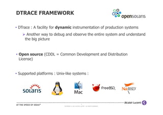 DTRACE FRAMEWORK

• DTrace : A facility for dynamic instrumentation of production systems
      Another way to debug and observe the entire system and understand
     the big picture


• Open source (CDDL = Common Development and Distribution
  License)


• Supported platforms : Unix-like systems :




                                                      8
                            COPYRIGHT © 2011 ALCATEL-LUCENT. ALL RIGHTS RESERVED.
 