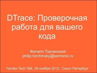 DTrace: Проверочная
 работа для вашего
        кода
              Филипп Торчинский
         philip.torchinsky@semonix.ru


Yandex Tech Talk, 29 ноября 2012, Санкт-Петербург
 
