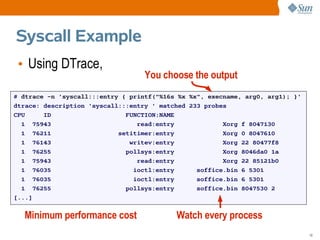 Syscall Example
 • Using DTrace,
                                   You choose the output
# dtrace -n 'syscall:::entry { printf("%16s %x %x", execname, arg0, arg1); }'
dtrace: description 'syscall:::entry ' matched 233 probes
CPU     ID                    FUNCTION:NAME
  1 75943                        read:entry             Xorg f 8047130
  1 76211                   setitimer:entry             Xorg 0 8047610
  1 76143                      writev:entry             Xorg 22 80477f8
  1 76255                     pollsys:entry             Xorg 8046da0 1a
  1 75943                        read:entry             Xorg 22 85121b0
  1 76035                       ioctl:entry      soffice.bin 6 5301
  1 76035                       ioctl:entry      soffice.bin 6 5301
  1 76255                     pollsys:entry      soffice.bin 8047530 2
[...]


  Minimum performance cost                 Watch every process
                                                                                10
 