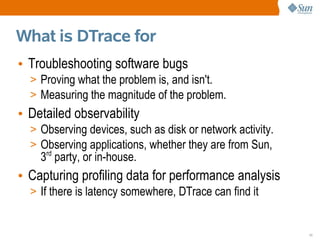 What is DTrace for
• Troubleshooting software bugs
  > Proving what the problem is, and isn't.
  > Measuring the magnitude of the problem.
• Detailed observability
  > Observing devices, such as disk or network activity.
  > Observing applications, whether they are from Sun,
    3rd party, or in-house.
• Capturing profiling data for performance analysis
  > If there is latency somewhere, DTrace can find it


                                                           11
 