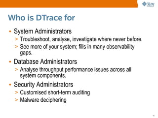 Who is DTrace for
• System Administrators
  > Troubleshoot, analyse, investigate where never before.
  > See more of your system; fills in many observability
    gaps.
• Database Administrators
  > Analyse throughput performance issues across all
    system components.
• Security Administrators
  > Customised short-term auditing
  > Malware deciphering

                                                             14
 