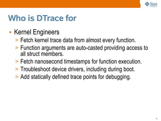 Who is DTrace for
• Kernel Engineers
  > Fetch kernel trace data from almost every function.
  > Function arguments are auto-casted providing access to
    all struct members.
  > Fetch nanosecond timestamps for function execution.
  > Troubleshoot device drivers, including during boot.
  > Add statically defined trace points for debugging.




                                                             15
 