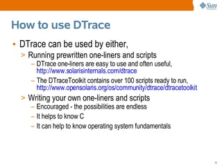 How to use DTrace
• DTrace can be used by either,
  > Running prewritten one-liners and scripts
     – DTrace one-liners are easy to use and often useful,
       http://www.solarisinternals.com/dtrace
     – The DTraceToolkit contains over 100 scripts ready to run,
       http://www.opensolaris.org/os/community/dtrace/dtracetoolkit
  > Writing your own one-liners and scripts
     – Encouraged - the possibilities are endless
     – It helps to know C
     – It can help to know operating system fundamentals



                                                                      16
 