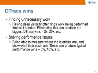 DTrace wins
• Finding unnecessary work
  > Having deep visibility often finds work being performed
    that isn't needed. Eliminating this can produce the
    biggest DTrace wins – 2x, 20x, etc.
• Solving performance issues
  > Being able to measure where the latencies are, and
    show what their costs are. These can produce typical
    performance wins – 5%, 10%, etc.




                                                              17
 