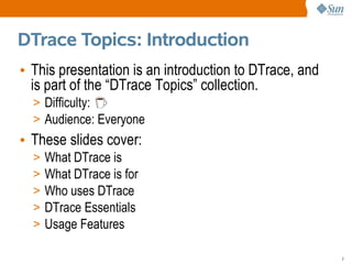 DTrace Topics: Introduction
• This presentation is an introduction to DTrace, and
  is part of the “DTrace Topics” collection.
  > Difficulty:
  > Audience: Everyone
• These slides cover:
  >   What DTrace is
  >   What DTrace is for
  >   Who uses DTrace
  >   DTrace Essentials
  >   Usage Features

                                                        2
 