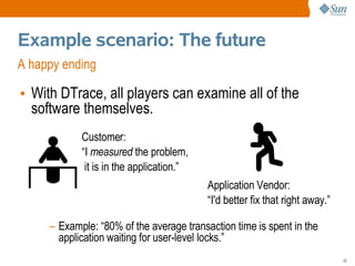 Example scenario: The future
A happy ending

• With DTrace, all players can examine all of the
  software themselves.
            Customer:
            “I measured the problem,
             it is in the application.”
                                          Application Vendor:
                                          “I'd better fix that right away.”

     – Example: “80% of the average transaction time is spent in the
       application waiting for user-level locks.”
                                                                              22
 
