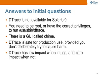 Answers to initial questions
• DTrace is not available for Solaris 9.
• You need to be root, or have the correct privileges,
  to run /usr/sbin/dtrace.
• There is a GUI called chime.
• DTrace is safe for production use, provided you
  don't deliberately try to cause harm.
• DTrace has low impact when in use, and zero
  impact when not.


                                                         24
 