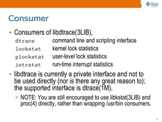 Consumer
• Consumers of libdtrace(3LIB),
  dtrace          command line and scripting interface
  lockstat        kernel lock statistics
  plockstat       user-level lock statistics
  intrstat        run-time interrupt statistics
• libdtrace is currently a private interface and not to
  be used directly (nor is there any great reason to);
  the supported interface is dtrace(1M).
  > NOTE: You are still encouraged to use libkstat(3LIB) and
    proc(4) directly, rather than wrapping /usr/bin consumers.

                                                                 27
 