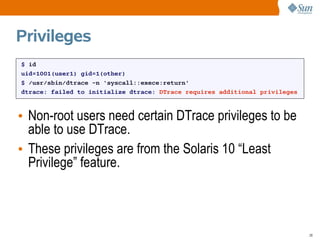 Privileges
$ id
uid=1001(user1) gid=1(other)
$ /usr/sbin/dtrace -n 'syscall::exece:return'
dtrace: failed to initialize dtrace: DTrace requires additional privileges



• Non-root users need certain DTrace privileges to be
  able to use DTrace.
• These privileges are from the Solaris 10 “Least
  Privilege” feature.



                                                                             28
 