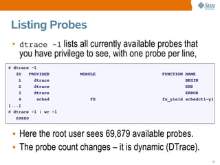 Listing Probes
 • dtrace -l lists all currently available probes that
    you have privilege to see, with one probe per line,
# dtrace -l
   ID    PROVIDER     MODULE                 FUNCTION NAME
    1      dtrace                                     BEGIN
    2      dtrace                                     END
    3      dtrace                                     ERROR
    4       sched         FX                 fx_yield schedctl-yi
[...]
# dtrace -l | wc -l
   69880



 • Here the root user sees 69,879 available probes.
 • The probe count changes – it is dynamic (DTrace).
                                                                31
 