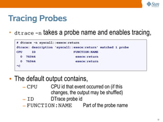 Tracing Probes
• dtrace -n     takes a probe name and enables tracing,
  # dtrace -n syscall::exece:return
  dtrace: description 'syscall::exece:return' matched 1 probe
  CPU     ID                    FUNCTION:NAME
    0 76044                      exece:return
    0 76044                      exece:return
  ^C



• The default output contains,
     – CPU    CPU id that event occurred on (if this
              changes, the output may be shuffled)
     – ID     DTrace probe id
     – FUNCTION:NAME          Part of the probe name

                                                                32
 