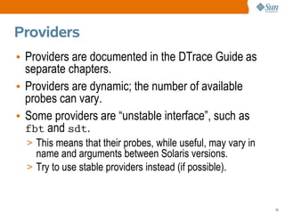 Providers
• Providers are documented in the DTrace Guide as
  separate chapters.
• Providers are dynamic; the number of available
  probes can vary.
• Some providers are “unstable interface”, such as
  fbt and sdt.
  > This means that their probes, while useful, may vary in
    name and arguments between Solaris versions.
  > Try to use stable providers instead (if possible).



                                                              35
 