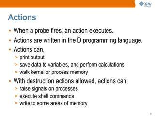 Actions
• When a probe fires, an action executes.
• Actions are written in the D programming language.
• Actions can,
  > print output
  > save data to variables, and perform calculations
  > walk kernel or process memory
• With destruction actions allowed, actions can,
  > raise signals on processes
  > execute shell commands
  > write to some areas of memory
                                                       38
 
