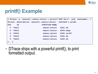 printf() Example
 # dtrace -n 'syscall::exece:return { printf("%6d %sn", pid, execname); }'
 dtrace: description 'syscall::exece:return ' matched 1 probe
 CPU     ID                    FUNCTION:NAME
   0 74415                      exece:return   4301 sh
   0 74415                      exece:return   4304 neqn
   0 74415                      exece:return   4305 nroff
   0 74415                      exece:return   4306 sh
   0 74415                      exece:return   4308 sh
 [...]



• DTrace ships with a powerful printf(), to print
  formatted output.



                                                                              40
 
