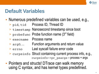 Default Variables
• Numerous predefined variables can be used, e.g.,
  > pid, tid    Process ID, Thread ID
  > timestamp   Nanosecond timestamp since boot
  > probefunc   Probe function name (3rd field)
  > execname    Process name
  > arg0, ...   Function arguments and return value
  > errno       Last syscall failure error code
  > curpsinfo   Struct containing current process info, e.g.,
                curpsinfo->pr_psargs – process + args
• Pointers and structs! DTrace can walk memory
  using C syntax, and has kernel types predefined.
                                                                41
 