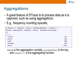 Aggregations
• A great feature of DTrace is to process data as it is
  captured, such as using aggregations.
• E.g., frequency counting syscalls,
 # dtrace -n 'syscall:::entry { @num[probefunc] = count(); }'
 dtrace: description 'syscall:::entry ' matched 233 probes
 ^C
 [...]
    writev                                                       170
    write                                                        257
    read                                                         896
    pollsys                                                      959
    ioctl                                                       1253


  @num is the aggregation variable, probefunc is the key,
    and count() is the aggregating function.
                                                                       44
 