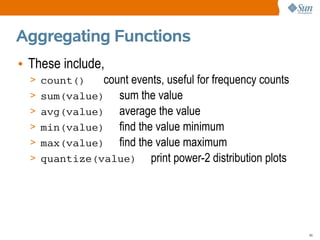 Aggregating Functions
• These include,
  > count()     count events, useful for frequency counts
  >   sum(value) sum the value
  >   avg(value) average the value
  >   min(value) find the value minimum
  >   max(value) find the value maximum
  >   quantize(value) print power-2 distribution plots




                                                            45
 