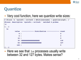 Quantize
• Very cool function, here we quantize write sizes:
# dtrace -n 'sysinfo:::writech { @dist[execname] = quantize(arg0); }'
dtrace: description 'sysinfo:::writech ' matched 4 probes
^C
[...]
   ls
           value ------------- Distribution ------------- count
               4 |                                         0
               8 |                                         2
              16 |                                         0
              32 |@@@@@@@@@@@@@@@@@@@                      118
              64 |@@@@@@@@@@@@@@@@@@@@@                    127
             128 |                                         0
[...]

• Here we see that ls processes usually write
  between 32 and 127 bytes. Makes sense?
                                                                        46
 