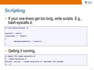 Scripting
• If your one-liners get too long, write scripts. E.g.,
  bash-syscalls.d,
#!/usr/sbin/dtrace -s

syscall:::entry
/execname == "bash"/
{
        @num[probefunc] = count();
}



• Getting it running,
# chmod 755 bash-syscalls.d
# ./bash-syscalls.d
dtrace: script './bash-syscalls.d' matched 233 probes
[...]

                                                          49
 