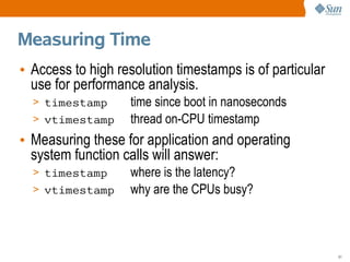 Measuring Time
• Access to high resolution timestamps is of particular
  use for performance analysis.
  > timestamp      time since boot in nanoseconds
  > vtimestamp     thread on-CPU timestamp
• Measuring these for application and operating
  system function calls will answer:
  > timestamp      where is the latency?
  > vtimestamp     why are the CPUs busy?



                                                          51
 