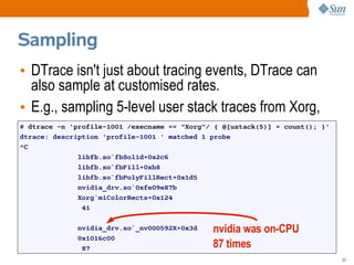 Sampling
• DTrace isn't just about tracing events, DTrace can
  also sample at customised rates.
• E.g., sampling 5-level user stack traces from Xorg,
# dtrace -n 'profile-1001 /execname == "Xorg"/ { @[ustack(5)] = count(); }'
dtrace: description 'profile-1001 ' matched 1 probe
^C
              libfb.so`fbSolid+0x2c6
              libfb.so`fbFill+0xb8
              libfb.so`fbPolyFillRect+0x1d5
              nvidia_drv.so`0xfe09e87b
              Xorg`miColorRects+0x124
               41

              nvidia_drv.so`_nv000592X+0x3d   nvidia was on-CPU
              0x1016c00
               87                             87 times
                                                                              53
 