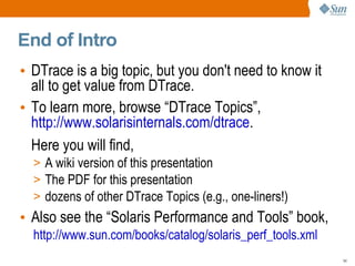 End of Intro
• DTrace is a big topic, but you don't need to know it
  all to get value from DTrace.
• To learn more, browse “DTrace Topics”,
  http://www.solarisinternals.com/dtrace.
  Here you will find,
  > A wiki version of this presentation
  > The PDF for this presentation
  > dozens of other DTrace Topics (e.g., one-liners!)
• Also see the “Solaris Performance and Tools” book,
  http://www.sun.com/books/catalog/solaris_perf_tools.xml
                                                            54
 