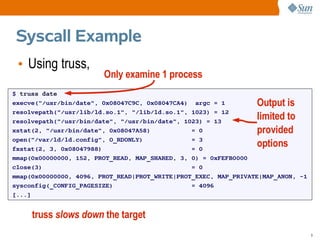 Syscall Example
 • Using truss,
                        Only examine 1 process
$ truss date
execve("/usr/bin/date", 0x08047C9C, 0x08047CA4) argc = 1         Output is
resolvepath("/usr/lib/ld.so.1", "/lib/ld.so.1", 1023) = 12
resolvepath("/usr/bin/date", "/usr/bin/date", 1023) = 13
                                                                 limited to
xstat(2, "/usr/bin/date", 0x08047A58)           = 0              provided
open("/var/ld/ld.config", O_RDONLY)             = 3
fxstat(2, 3, 0x08047988)                        = 0
                                                                 options
mmap(0x00000000, 152, PROT_READ, MAP_SHARED, 3, 0) = 0xFEFB0000
close(3)                                        = 0
mmap(0x00000000, 4096, PROT_READ|PROT_WRITE|PROT_EXEC, MAP_PRIVATE|MAP_ANON, -1
sysconfig(_CONFIG_PAGESIZE)                     = 4096
[...]


     truss slows down the target
                                                                                  9
 