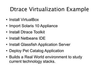 Dtrace Virtualization Example
●   Install VirtualBox
●   Import Solaris 10 Appliance
●   Install Dtrace Toolkit
●   Install Netbeans IDE
●   Install Glassfish Application Server
●   Deploy Pet Catalog Application
●   Builds a Real World environment to study
    current technology stacks.
 