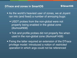 DTrace and zones in SmartOS

 • As the worldʼs heaviest user of zones, we at Joyent
  ran into (and ﬁxed) a number of anno...