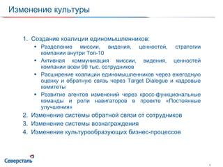 Изменение культуры Создание коалиции единомышленников : Разделение миссии, видения, ценностей, стратегии компании внутри Топ-10 Активная коммуникация миссии, видения, ценностей компании всем 90 тыс. сотрудников Расширение коалиции единомышленников через ежегодную оценку и обратную связь через  Target Dialogue  и кадровые комитеты Развитие агентов изменений через кросс-функциональные команды и роли навигаторов в проекте «Постоянные улучшения» Изменение системы обратной связи от сотрудников Изменение системы вознаграждения Изменение культурообразующих бизнес-процессов 