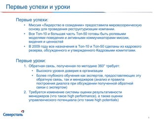 Первые успехи и уроки Первые успехи: Миссия «Лидерство в созидании» предоставила мировоззренческую основу для проведения реструктуризации компании. Все Топ-10 и большая часть Топ-50 готовы быть ролевыми моделями поведения и активными коммуникаторами миссии, видения и ценностей В 2009 году все назначения в Топ-10 и Топ-50 сделаны из кадрового резерва, обсужденного и утвержденного Кадровыми комитетами. Первые уроки: Обратная связь, полученная по методике 360 °  требует: Высокого уровня доверия в организации Более глубокого обучения как экспертов, предоставляющих эту обратную связь, так и менеджеров (анализ и правила построения диалога при обсуждении полученной обратной связи с экспертом) Требуется изменение системы оценки результативности менеджеров (что такое  high performance) , а также оценки управленческого потенциала (кто такие  high potentials) 