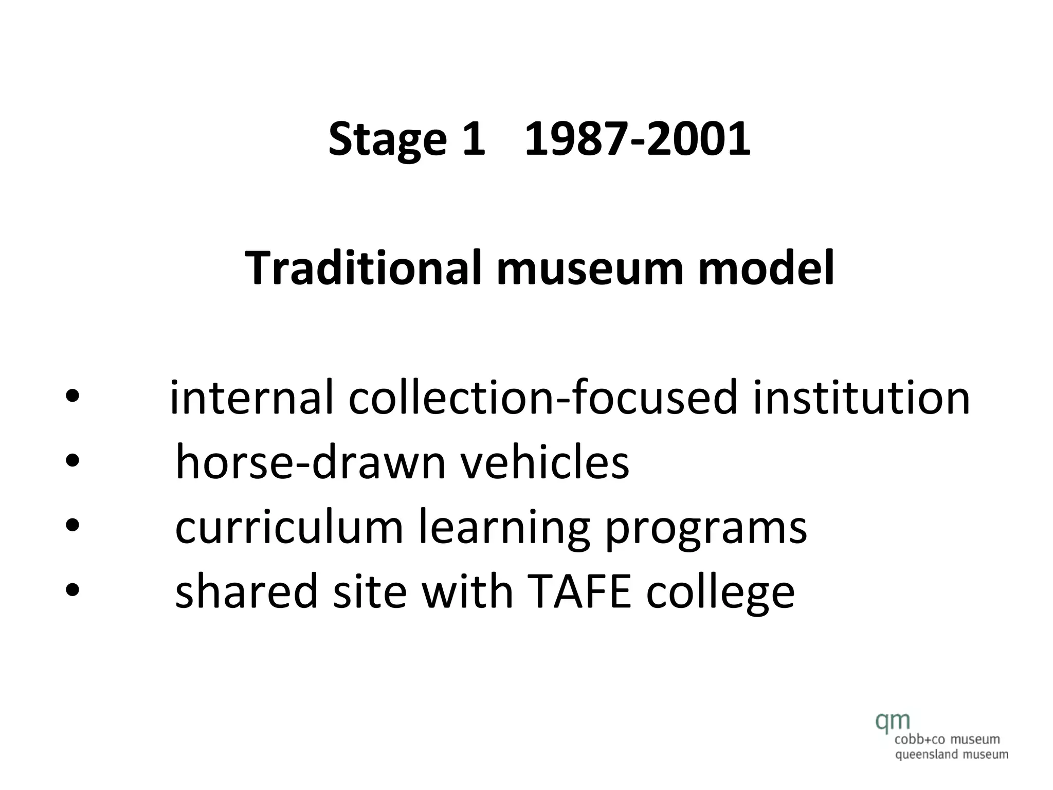 Stage 1  1987-2001  Traditional museum model   internal collection-focused institution horse-drawn vehicles curriculum learning programs shared site with TAFE college 