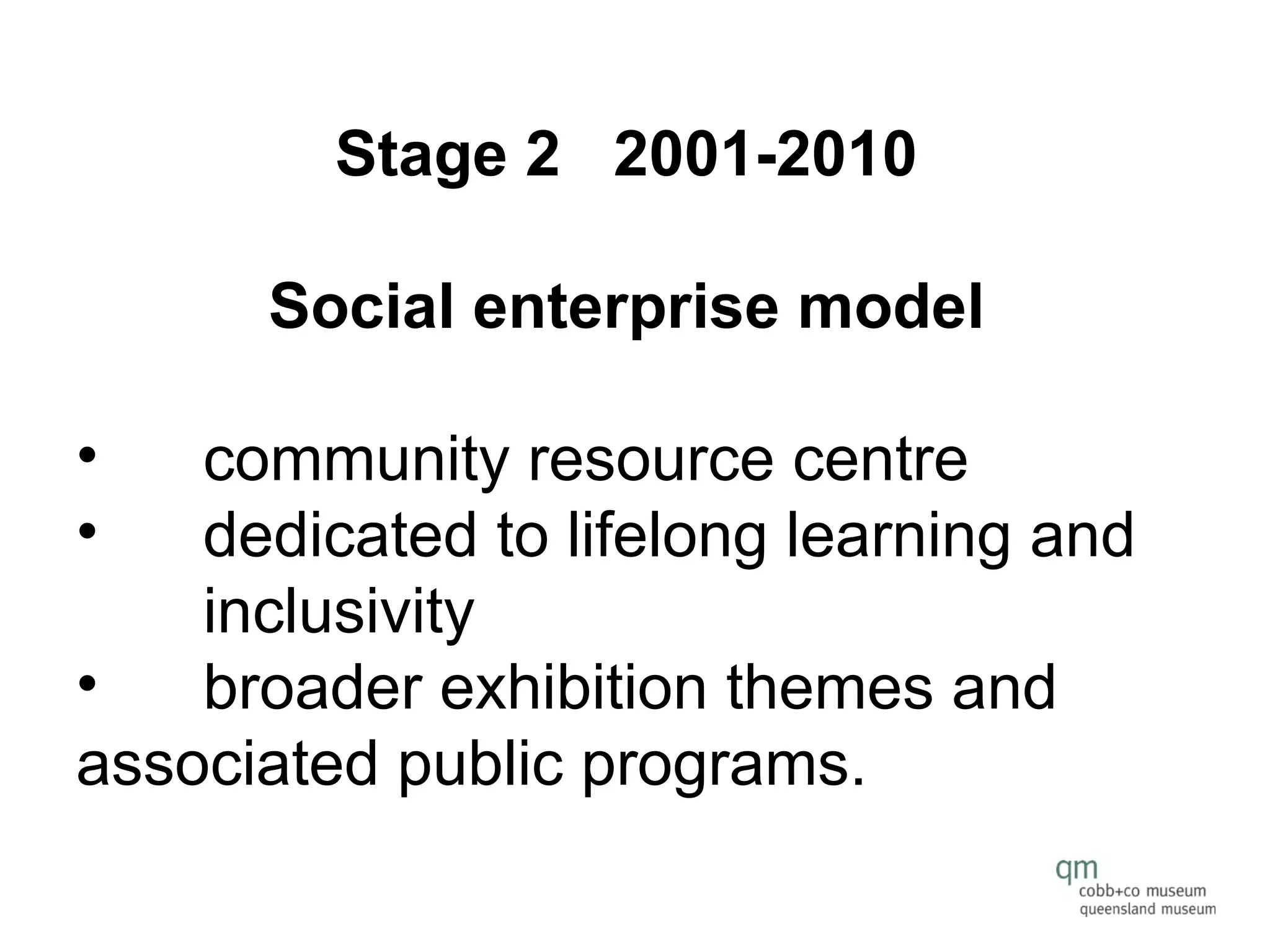 Stage 2   2001-2010  Social enterprise model   community resource centre  dedicated to lifelong learning and  inclusivity broader exhibition themes and  associated public programs. 