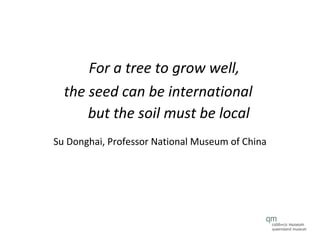 For a tree to grow well,  the seed can be international  but the soil must be local Su Donghai, Professor National Museum of China 