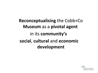 Reconceptualising  the Cobb+Co  Museum  as a  pivotal agent   in its  community’s  social ,  cultural  and  economic development 